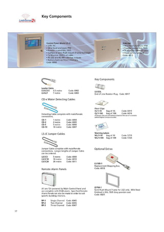 Floor CI ips
CL/1-10 Bag of 10. Code: 6015
CL/1-100 Bag of 100. Code: 6016
Ih4lsoy9h dice Aft ArloCkhesNle Wald the we of a .witaiYe
adhesivelpikre Is recommended
Warning Labels
WM -10 Bag of 10 Code- 5719
WL11-100 Bag of 100 Code: 5 720
Optional Extras
L5frii1B-1
Replacement Mapping
Cock: 6018
1VFM-1
Semi-flush Mount Frame for 1_52i only. woe Steel
finished in RAL 7035 Grey powder coal.
Code: 6025
Key Components
LeaktenSe
5%-zwurlec.agampimen
Control Panel Model 15-21
.• 230v AC
• Mild Steel enclosure IP54
• Powder coated RAL 7035
• Surface or semi-flush mount (Frame Optional)
• To Monitor 1500m of cable
• RS 232 and RS 485 volt-free outputs
• Battery beck-up fitted interna/ly
Code: 5000
2LM-500
▪Mild Stec! enclosure- IP54
• Powder coated RAL 7035
i• To Monitor SOem of cable
Powered via network
Code 501/
Key Components
Leader Cable
L5/LC3.5 3.5 metre
LS/LC7 7 metre
Code: 6002
Code: 6003
L5-EOL
End of Lire Resistor Plug. Code 6017
CD-x Water Detecting Cables
Detecting Cable complete with male/female
connections.
CD-1 1 metre Code: 6004
CP-2 2 metre Code: 6005
CD-5 5 metre Code: 6006
CD-10 10 metre Code: 6007
LS-JC Jumper Cables
Jumper Cable complete with ma1tifemale
connections. Longer lengths of Jumper Cable
can be ordered.
LSIJC5 5 metre Code: 6009
L5f1C10 10 metre Code: 6010
LSLICZO 20 metre Code: 6011
Remote Alarm Panels
All are 12v powered by Main Control Panel and
are complete with 91dB alarm. Specified Remote
Alarm Panels can aim Ise made to order to suit
specific building interiors.
RP-1 Single Channel Code: 6045
RP-2 Two Channel Code: 6046
RP-3 Three Channel Code: 6047
17
 