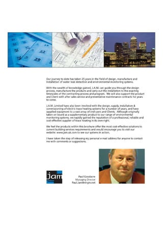 • • • .....• ' .
..;
Our journey to date has taken 25 years in the field of design, manufacture and
installation of water leak detection and environmental monitoring systems.
With the wealth of knowledge gained, J.A.M. can guide you through the design
process, manufacture the products and carry out the installation to the exacting
timescales of the contracting process and program. We +Arill also support the product
and Client with after sales service and preventative maintenance contracts for years
to come.
J.A.M. Limited have also been involved with the design, supply, installation &
commissioning of electric trace heating systems for a number of years, and have
supplied equipment to a vast array of end users and Clients. Although originally
taken on board as a supplementary product to our range of environmental
monitoring systems, we rapidly gained the reputation of a professional, reliable and
cost-effective supplier of trace heating in its own right.
We feel the products within this brochure offer the most cost-effective solutions to
current building services requirements and would encourage you to visit our
website: www.jam.uk.corn to see our systems in action.
I have taken the step of releasing my personal e-mail address for anyone to contact
me with comments or suggestions.
Paul Goodacre
Managing Director
Paul.Jam@virgin.net
 