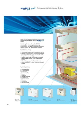 J.A.M. Limited has taken the field of environmental
monitoring to a new level with theacelaplo,..d.
system.
Combining the latest addressable CAN 2US
technology for monitoring and displaying
information of alarms/alarm conditions within the
running protocol of a MS Windows0 program.
Specification Summary
• 12 inch touch screen LCD full colour VGA monitor
• Capable of monitoring up to GS0 zonesiaddresses,
including water, refrigerant gas, fuel oils, high
temperature and humidity
• Detailed layout maps electronically stored and
easily retrieved to show alarm condition and
location
• Alarm history logged for future reference
• Mend alone system or easily integrated with El.MS
systems
Typical Applications
• Computer suites
• IT environments
• Dealer floors
• Electronic offices
• Hotels
• Hospitals
• Leisure Complexes
* Supermarkets
• Listed Buildings
• Museums
• Art Galleries
• Archive Facilities
RG1
Ref! igerant Sensor
ZLM.St1.0
Zoned Locating Module
APM•25
Area Power Module
TDI•24
Temperature Sensor
IR D1.24
Oil Leak Detecte
Point Sensor
19
MCILiderone, Envftonmental Monitoring System
 