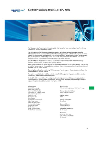 aw9karm Central Processing Unit Model CPU 1000
The 'Aqualarm One Touch' Central Processing Unit shall be wall or floor mounted and be of a mild steel
construction, painted and powder coated.
The CPU-1000 combines the latest addressable CAN BUS technology for monitoring and displaying
information of alarms I alarm conditions within the running protocol of a Windows 0 program. It will be
capable of monitoring up to 25 detectors from the full 'Agu alarm' range including water, refrigerant gas,
fuel oils, temperature and humidity as well as up to 25 i-Zone Control Panels or APM-25 Area Power
Modules resulting in a combined monitoring power of up to 65C detectors.
The CPU-1000 can also monitor up lo 23 LS-2i LeakSense Control Panels or ZLM-300 Zone Locating
Modules, to create a fully comprehensive Locating System.
When alarm conditions are raised, they will be displayed On the TSM-1 Touch Screen Monitor, with the use
of detailed layout maps for the area(s) being protected. Alarm history is stared an the unit's own internal
hard disk drive for future perusal.
Operating Instructions, Commissioning, Maintenance and Service logs are all stored electronically on the
system for ease of retrieval and use.
The system is supplied with 5 volt free outputs, and a R5-485 output to relay alarm conditions to other
controls such as Building Management Systems.
As the CPLI-1000 is essentially a PC based product we strongly recommend the power supply is either
connected directly to the building UPS system or an after market proprietry unit which is purchased to
support the system should the mains be interrupted or tail.
Main Features
CAN BUS Technology
Alarm Horn 57db 0 lir
Alarm Horn Mute Facility
Door 'Power DI' Interlock Switch
Circuit Continuity Alarm
'Mains On' LED
'Battery On' LED
Reset Facility
Key Operated Cabinet Lock
Alarm Relay Output
Mains Fail Relay Output
Network Failure Output
Service OLle Output
1S485 Output
Power Support System
Parallel Printer connection
Power Supply
120-240 volts, single phase 50Hz fused 5 Amp_
Normal Operating Voltage
24v do internally Supplied.
Cabinet Rating
IP 54
Voltage to Detector
24 volts dc.
Quiescent Current
1.2 Amp 24e de.
Operating Temperature
U SE; deg C
Approvals
BS EN iSO 9001:1994
EMC Directive 89/336.1 EC
CE Marked,
22
 