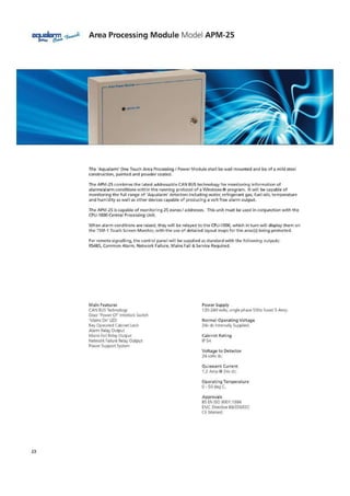 a9ualarm Area Processing Module Model APM-25
gniNs Gm
40
The 'Aqualairon' One Touch Area Processing F Power Module shall be wall mounted and be of a mild steel
construction, painted and powder coated.
The APV-25 combines the latest addressable CAN SUS technology for monitoring information of
alarms/alarm conditions within the running protocol of a Windows lb program. It will be capable of
monitoring the full range of 'Aqualarrn detectors including water, refrigerant gas, fuel oils, temperature
and humidity as well as other devices capable of producing a volt free alarm output
The APM-25 is capable of monitoring 25 zones f addresses. This unit must be used in conjunction with the
CPU-1050 Central Processing Unit.
When alarm conditions are raised, they will be relayed to the CPU-IC00, which in turn will display them on
the TSM-1 Touch Screen Monitor, with the use of detailed layout maps for the area (s) being protected.
For remote signalling, the control panel will be supplied as standard with the following outputs:
RS485, Common Alarm, Network Failure, Mains Fail ti Service Required.
Main Features
CAN BUS Technology
Door 'Power Of Interlock. Switch
'Mains On' LED
Key Operated Cabinet Lock
Alarm Relay Output
Mains Fail Relay Output
Network Failure Relay Output
Foyer Support System
Rower Supply
120-240 volts, single phase SOFIr fused 5 Artip.
Normal Operating Voltage
24v dc Internally Supplied.
Cabinet Rating
IP 54
Voltage to Detector
24 volts dc
Quiescent Current
1.2 Amp@ 24v dc.
Operating Temperature
41 50 deg C.
Approvals
BS EN ISO 9001:1954
[MC Directive 69/33StEEC
CE Merited_
23
 