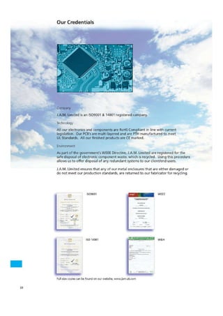 Air -
siia—Pe
J.A.M. Limited is an 1509001 & 14001 registered company.
Technology
All our electronics and components are Rol-1S Compliant in line with current
legislation. Our PCB's are multi-layered and are PTH manufactured to meet
UL Standards. All our finished products are Cr marked.
Environment
Our Credentials
As pa rt of the government's WEEE Directive, J.A.M. Limited are registered for the
safe disposal of electronic component waste, which is recycled. Using this procedure
allows us to offer disposal of any redundant systems to our clientfenct users.
J.A.M. Limited ensures that any of our metal enclosures that are either damaged or
do not meet our production standards, are returned to our fabricator for recycling,
„if rf
1.15141.
1500001 WEE
Q M
of ISO 141)01 W&H
Full size copies can be found on our website, wwwjarn,uk,corn
33
 