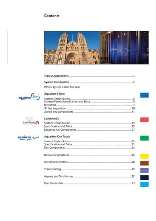 Contents
Leakigense
mcitdargl&P'ji
Typical Applications 1
System Introduction 2
Which System is Best for You?
Aqualarm i-Zone
System Design Guide .3
Control Panels Specification and Data............................................................S
Detectors 7
'F' Gas Legislation 10
Zoned key Components 11
LeakSense2i
System Design Guide 13
Specification and Data 15
Locating Key Components 17
Aqualarm One Touch
System Design Guide 19
Specification and Data 21
Key Components 24
Networking Systems 25
Universal Detectors 28
Trace Heating 29
Agents and Distributors 32
Our Credentials 33
 