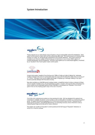 System Introduction
aTILalarin
These produce are our latest Zoned range of systems using art addressable method for irrstaliation. Each
system will be easier to install with less interconnecting cable used. The control panels can simultaneously
monitor our water, oil, refrigerant gas, temperature and humidity detectors The control panels are
available as an i-Zone 5, capable of monitoring up to 5 detectors, or as an i-Zone 10/25 capable of
monitoring between 10 and 25 detectors. Multiple i-Zane systems tan be networked together. monitored
by an 'Aqualarm' One-Touch system master control panel.
LeakAense2irem,remLC.101.19r1U.71
A stand alone system capable of monitoring up to 1500rn of cable and able to display the meterage
reading relating to the point of contact that water has made with the detection cable with an accuracy of
.1- 1 metre. This system dS0 has the added advantage of displaying a meterage reading of any open
circuits caused by damage with the same accuracy.
Now also available as a ZLM-500 zoned locating module. a simplified version to allow a network of these
units to monitor multiple areas, all connected back to either a 'master' i-Zone panel which will display the
alarm conditions and meterage reading of each ZLM•500, or connected to an 'Aqualarrn' One-Touch
system that can also display graphic maps of the alarm locations.
amiare.,1044'
This is the most comprehensive system we have produced to date We have designed this system to be
netvvorked to multiple 'Aqualarm' control panels as well as being able to function as a stand alone control
panel. All system functions are displayed on a 12 inch colour touch screen monitor. Powered by a PC
based operating system, using Windowste, protocol, all operating manuals, service information and as
installed system maps can be stored for future reference.
This system can monitor all 'Aqu alarm' control panels and the full range of 'Aqual arm dctcctors, to
deliver the complete package.
2
 