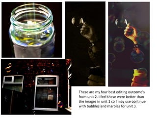 These are my four best editing outcome's
from unit 2. I feel these were better than
the images in unit 1 so I may use continue
with bubbles and marbles for unit 3.
 