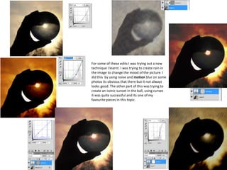For some of these edits I was trying out a new
technique I learnt. I was trying to create rain in
the image to change the mood of the picture. I
did this by using noise and motion blur on some
photos its obvious that there but it not always
looks good. The other part of this was trying to
create an iconic sunset in the ball, using curves
it was quite successful and its one of my
favourite pieces in this topic.
 