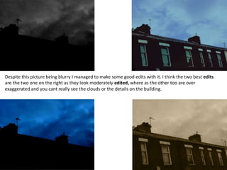 Despite this picture being blurry I managed to make some good edits with it. I think the two best edits
are the two one on the right as they look moderately edited, where as the other too are over
exaggerated and you cant really see the clouds or the details on the building.
 