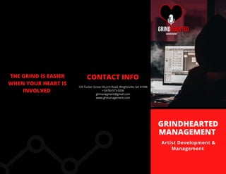 GRINDHEARTED
MANAGEMENT
Artist Development &
Management
CONTACT INFO
129 Tucker Grove Church Road, Wrightsville, GA 31096
+1(478)-575-0206
ghmanagment@gmail.com
www.ghmanagement.com
THE GRIND IS EASIER
WHEN YOUR HEART IS
INVOLVED
 