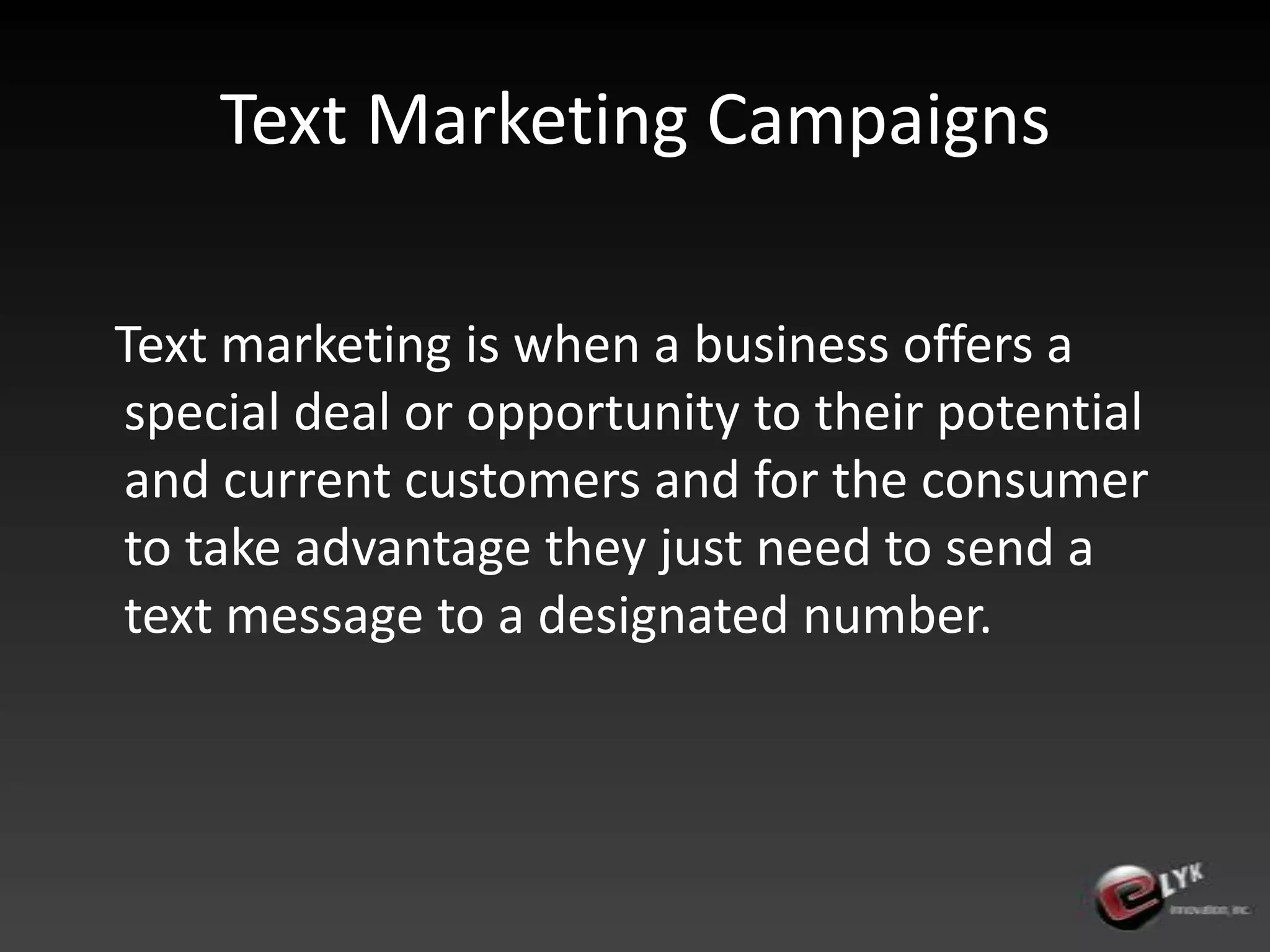 Text Marketing Campaigns   Text marketing is when a business offers a special deal or opportunity to their potential and current customers and for the consumer to take advantage they just need to send a text message to a designated number.