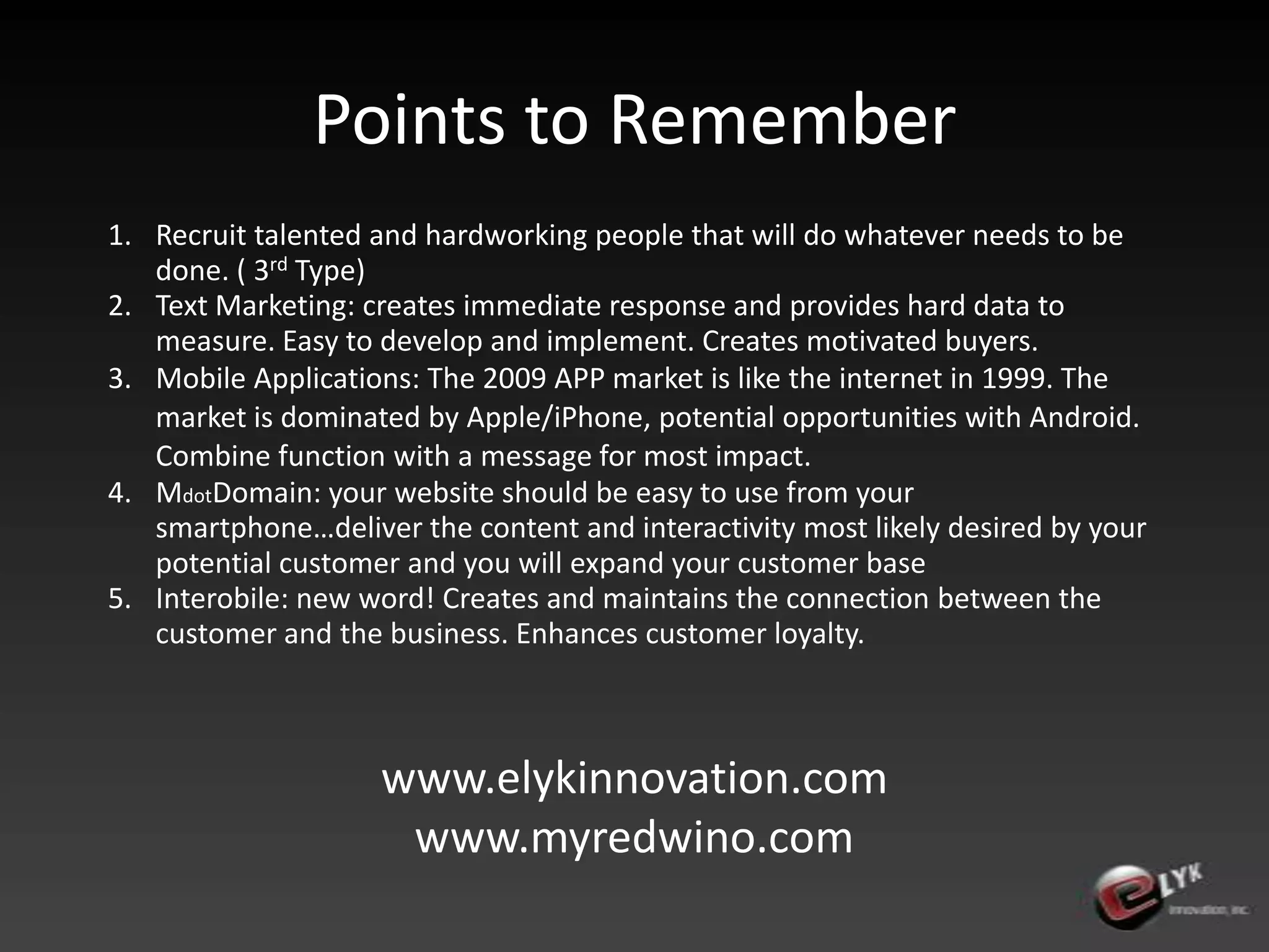 Points to RememberRecruit talented and hardworking people that will do whatever needs to be done. ( 3rd Type)Text Marketing: creates immediate response and provides hard data to measure. Easy to develop and implement. Creates motivated buyers.Mobile Applications: The 2009 APP market is like the internet in 1999. The market is dominated by Apple/iPhone, potential opportunities with Android. Combine function with a message for most impact.MdotDomain: your website should be easy to use from your smartphone…deliver the content and interactivity most likely desired by your potential customer and you will expand your customer baseInterobile: new word! Creates and maintains the connection between the customer and the business. Enhances customer loyalty.www.elykinnovation.comwww.myredwino.com