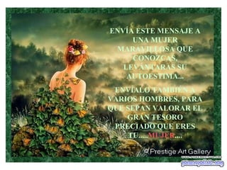 ENVÍA ESTE MENSAJE A
     UNA MUJER
 MARAVILLOSA QUE
     CONOZCAS,
   LEVÁNTARAS SU
    AUTOESTIMA...
 ENVÍALO TAMBIÉN A
VARIOS HOMBRES, PARA
QUE SEPAN VALORAR EL
    GRAN TESORO
 PRECIADO QUE ERES
    TU.....MUJER....
 