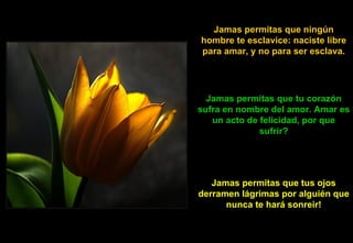 Jamas permitas que ningún hombre te esclavice: naciste libre para amar, y no para ser esclava. Jamas permitas que tu corazón sufra en nombre del amor. Amar es un acto de felicidad, por que sufrir? Jamas permitas que tus ojos derramen lágrimas por alguién que nunca te hará sonreir! 
