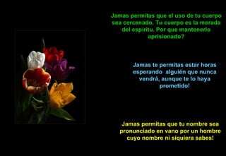 Jamas permitas que el uso de tu cuerpo sea cercenado. Tu cuerpo es la morada del espíritu. Por que mantenerlo aprisionado? Jamas te permitas estar horas esperando  alguién que nunca vendrá, aunque te lo haya prometido! Jamas permitas que tu nombre sea pronunciado en vano por un hombre cuyo nombre ni siquiera sabes! 