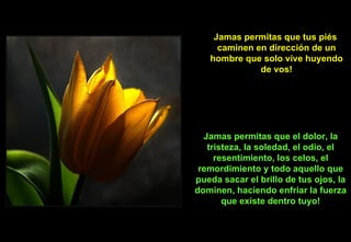 Jamas permitas que tus piés  caminen en dirección de un hombre que solo vive huyendo de vos! Jamas permitas que el dolor, la tristeza, la soledad, el odio, el resentimiento, los celos, el remordimiento y todo aquello que pueda sacar el brillo de tus ojos, la dominen, haciendo enfriar la fuerza que existe dentro tuyo! 