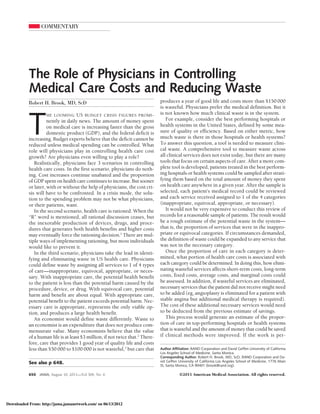 COMMENTARY




           The Role of Physicians in Controlling
           Medical Care Costs and Reducing Waste
           Robert H. Brook, MD, ScD                                             produces a year of good life and costs more than $150 000
                                                                                is wasteful. Physicians prefer the medical definition. But it



           T
                     HE LOOMING US BUDGET CRISIS FIGURES PROMI -                is not known how much clinical waste is in the system.
                     nently in daily news. The amount of money spent               For example, consider the best performing hospitals or
                     on medical care is increasing faster than the gross        health systems in the United States, defined by some mea-
                     domestic product (GDP), and the federal deficit is         sure of quality or efficiency. Based on either metric, how
           increasing. Budget experts believe that the deficit cannot be        much waste is there in those hospitals or health systems?
           reduced unless medical spending can be controlled. What              To answer this question, a tool is needed to measure clini-
           role will physicians play in controlling health care cost            cal waste. A comprehensive tool to measure waste across
           growth? Are physicians even willing to play a role?                  all clinical services does not exist today, but there are many
              Realistically, physicians face 3 scenarios in controlling         tools that focus on certain aspects of care. After a more com-
           health care costs. In the first scenario, physicians do noth-        plete tool is developed, patients treated in the best perform-
           ing. Cost increases continue unabated and the proportion             ing hospitals or health systems could be sampled after strati-
           of GDP spent on health care continues to increase. But sooner        fying them based on the total amount of money they spent
           or later, with or without the help of physicians, the cost cri-      on health care anywhere in a given year. After the sample is
           sis will have to be confronted. In a crisis mode, the solu-          selected, each patient’s medical record could be reviewed
           tion to the spending problem may not be what physicians,             and each service received assigned to 1 of the 4 categories
           or their patients, want.                                             (inappropriate, equivocal, appropriate, or necessary).
              In the second scenario, health care is rationed. When the            It would not be very expensive to conduct this review of
           “R” word is mentioned, all rational discussion ceases, but           records for a reasonable sample of patients. The result would
           the inexorable production of devices, drugs, and proce-              be a rough estimate of the potential waste in the system—
           dures that generates both health benefits and higher costs           that is, the proportion of services that were in the inappro-
           may eventually force the rationing decision.1 There are mul-         priate or equivocal categories. If circumstances demanded,
           tiple ways of implementing rationing, but most individuals           the definition of waste could be expanded to any service that
           would like to prevent it.                                            was not in the necessary category.
              In the third scenario, physicians take the lead in identi-           Once the proportion of care in each category is deter-
           fying and eliminating waste in US health care. Physicians            mined, what portion of health care costs is associated with
           could define waste by assigning all services to 1 of 4 types         each category could be determined. In doing this, how elimi-
           of care—inappropriate, equivocal, appropriate, or neces-             nating wasteful services affects short-term costs, long-term
           sary. With inappropriate care, the potential health benefit          costs, fixed costs, average costs, and marginal costs could
           to the patient is less than the potential harm caused by the         be assessed. In addition, if wasteful services are eliminated,
           procedure, device, or drug. With equivocal care, potential           necessary services that the patient did not receive might need
           harm and benefit are about equal. With appropriate care,             to be added (eg, angioplasty is eliminated for a patient with
           potential benefit to the patient exceeds potential harm. Nec-        stable angina but additional medical therapy is required).
           essary care is appropriate, represents the only viable op-           The cost of these additional necessary services would need
           tion, and produces a large health benefit.                           to be deducted from the previous estimate of savings.
              An economist would define waste differently. Waste to                This process would generate an estimate of the propor-
           an economist is an expenditure that does not produce com-            tion of care in top-performing hospitals or health systems
           mensurate value. Many economists believe that the value              that is wasteful and the amount of money that could be saved
           of a human life is at least $3 million, if not twice that.2 There-   if clinical methods were improved. If the work is per-
           fore, care that provides 1 good year of quality life and costs
           less than $50 000 to $100 000 is not wasteful,2 but care that        Author Affiliation: RAND Corporation and David Geffen University of California
                                                                                Los Angeles School of Medicine, Santa Monica.
                                                                                Corresponding Author: Robert H. Brook, MD, ScD, RAND Corporation and Da-
           See also p 648.                                                      vid Geffen University of California Los Angeles School of Medicine, 1776 Main
                                                                                St, Santa Monica, CA 90401 (brook@rand.org).

           650   JAMA, August 10, 2011—Vol 306, No. 6                                      ©2011 American Medical Association. All rights reserved.




Downloaded From: http://jama.jamanetwork.com/ on 06/13/2012
 