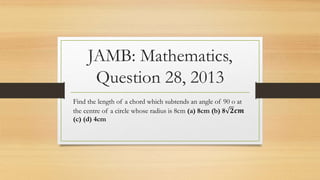JAMB: Mathematics,
Question 28, 2013
Find the length of a chord which subtends an angle of 90 o at
the centre of a circle whose radius is 8cm (a) 8cm (b) 8 𝟐𝒄𝒎
(c) (d) 4cm
 