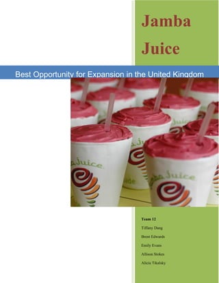 Jamba
                                  Juice
Best Opportunity for Expansion in the United Kingdom




                                  Team 12

                                  Tiffany Dang

                                  Brent Edwards

                                  Emily Evans

                                  Allison Stokes

                                  Alicia Tikalsky
 