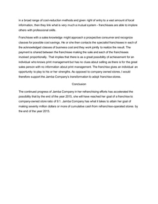 in a broad range of cost-reduction methods and given right of entry to a vast amount of local
information, then they link what is very much a mutual system - franchisees are able to implore
others with professional skills.
Franchisee with a sales knowledge might approach a prospective consumer and recognize
classes for possible cost savings. He or she then contacts the specialist franchisees in each of
the acknowledged classes of business cost and they work jointly to realize the result. The
payment is shared between the franchisee making the sale and each of the franchisees
involved proportionally. That implies that there is as a great possibility of achievement for an
individual who knows print management but has no clues about selling as there is for the great
sales person with no information about print management. The franchise gives an individual an
opportunity to play to his or her strengths. As opposed to company owned stores, I would
therefore support the Jamba Company’s transformation to adopt franchise stores.
Conclusion
The continued progress of Jamba Company in her refranchising efforts has accelerated the
possibility that by the end of the year 2015, she will have reached her goal of a franchise to
company-owned store ratio of 9:1. Jamba Company has what it takes to attain her goal of
making seventy million dollars or more of cumulative cash from refranchise-operated stores by
the end of the year 2015.
 