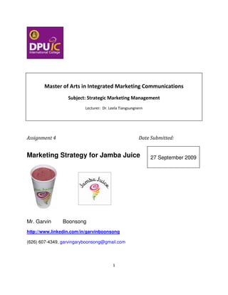 Master of Arts in Integrated Marketing Communications
                  Subject: Strategic Marketing Management
                          Lecturer: Dr. Leela Tiangsungnern




Assignment 4                                            Date Submitted:


Marketing Strategy for Jamba Juice                            27 September 2009




Mr. Garvin      Boonsong
http://www.linkedin.com/in/garvinboonsong

(626) 607-4349, garvingaryboonsong@gmail.com




                                         1
 