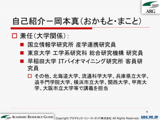 自己紹介－岡本真（おかもと・まこと）
 兼任（大学関係）：
  国立情報学研究所 産学連携研究員
  東京大学 工学系研究科 総合研究機構 研究員
  早稲田大学 ITバイオマイニング研究所 客員研
   究員
    その他、北海道大学、流通科学大学、兵庫県立大学、
     追手門学院大学、横浜市立大学、関西大学、甲南大
     学、大阪市立大学等で講義を担当



                                                               4

        Copyright アカデミック・リソース・ガイド株式会社 All Rights Reserved.   arg.ne.jp
 