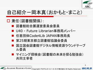 自己紹介－岡本真（おかもと・まこと）
 兼任（図書館関係）：
  図書館総合展運営委員会委員
  U40 - Future Librarian事務局メンバー
  任意団体Code4Lib JAPAN事務局長
  第25期東京都立図書館協議会委員
  国立国会図書館デジタル情報資源ラウンドテーブ
   ル委員
  マイニング探検会（図書館の未来を探る勉強会）
   共同主宰者
                                                                5

         Copyright アカデミック・リソース・ガイド株式会社 All Rights Reserved.   arg.ne.jp
 
