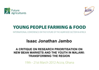 Isaac Jonathan Jambo
 A CRITIQUE ON RESEARCH PRIORITISATION ON
NEW BEAN MARKETS AND THE YOUTH IN MALAWI:
         TRANSFORMING THE REGION
 