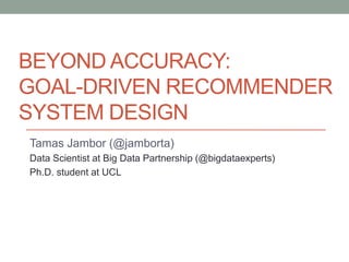BEYOND ACCURACY:
GOAL-DRIVEN RECOMMENDER
SYSTEM DESIGN
Tamas Jambor (@jamborta)
Data Scientist at Big Data Partnership (@bigdataexperts)
Ph.D. student at UCL
 