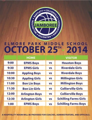 E L M O R E PA R K M I D D L E S C H O O L OCTOBER 25T H · 2014 
HOME VISITOR 
EPMS Boys 
EPMS Girls 
Appling Boys 
Appling Girls 
Bon Lin Boys 
Bon Lin Girls 
Arlington Boys 
Arlington Girls 
EPMS Boys 
vs 
vs 
vs 
vs 
vs 
vs 
vs 
vs 
vs 
Houston Boys 
Riverdale Girls 
Riverdale Boys 
Millington Girls 
Millington Boys 
Collierville Girls 
Collierville Boys 
Schilling Farms Girls 
Schilling Farms Boys 
9:00 
9:30 
10:00 
10:30 
11:00 
11:30 
12:00 
12:30 
1:00 
A HOSPITALITY ROOM WILL BE PROVIDED FOR COACHES, ADMINISTRATORS, AND OFFICIALS. 

