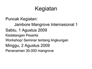 Kegiatan Puncak Kegiatan:  Jambore Mangrove Internasional 1 Sabtu, 1 Agustus 2009 Kedatangan Peserta Workshop/ Seminar tentang lingkungan Minggu, 2 Agustus 2009 Penanaman 30.000 mangrove 