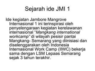 Sejarah ide JMI 1 Ide kegiatan Jambore Mangrove Internasional 1 ini terinspirasi oleh penyelengaraan kegiatan kerelawanan internasional “ Mangkang international workcamp”  di wilayah pesisir pantai Mangkang- Semarang yang diinisiasi dan diselenggarakan oleh Indonesia Internasional Work Camp (IIWC) bekerja sama dengan LSM Lepaas Semarang sejak 3 tahun terakhir.  
