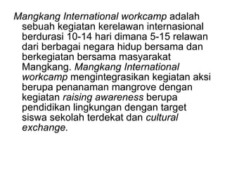 Mangkang International workcamp  adalah sebuah kegiatan kerelawan internasional berdurasi 10-14 hari dimana 5-15 relawan dari berbagai negara hidup bersama dan berkegiatan bersama masyarakat Mangkang.  Mangkang International workcamp  mengintegrasikan kegiatan aksi berupa penanaman mangrove dengan kegiatan  raising awareness  berupa  pendidikan lingkungan dengan target siswa sekolah terdekat dan  cultural exchange. 