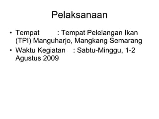 Pelaksanaan Tempat : Tempat Pelelangan Ikan (TPI) Manguharjo, Mangkang Semarang Waktu Kegiatan : Sabtu-Minggu, 1-2 Agustus 2009 