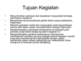 Tujuan Kegiatan Menumbuhkan apresiasi dan kesadaran masyarakat terhadap pentingnya mangrove Mempererat tali persaudaraan global dalam upaya pelestarian lingkungan Menarik perhatian media dan masyarakat untuk berpartisipasi secara aktif dalam upaya menyelamatkan ekologi lingkungan Mengembangkan semangat kerelawanan di kalangan para pemuda yang terlibat langsung dalam kegiatan ini. Mengembangkan gerakan kerelawanan internasional  (international voluntary service)  sebagai bentuk kegiatan mandiri yang bisa mendukung dan disinergikan dengan upaya pemerintah dalam upaya melindungi dan melestarikan hutan mangrove di kawasan pantai Mangkang.  