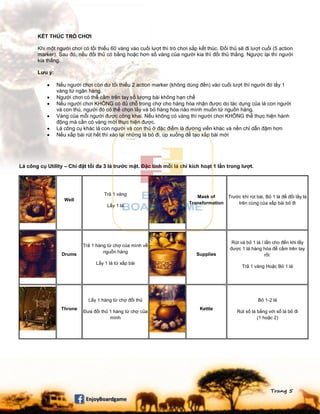 Trang 5
KẾT THÚC TRÒ CHƠI
Khi một người chơi có tối thiểu 60 vàng vào cuối lượt thì trò chơi sắp kết thúc. Đối thủ sẽ đi lượt cuối (5 action
marker). Sau đó, nếu đối thủ có bằng hoặc hơn số vàng của người kia thì đối thủ thắng. Ngược lại thì người
kia thắng.
Lưu ý:
 Nếu người chơi còn dư tối thiểu 2 action marker (không dùng đến) vào cuối lượt thì người đó lấy 1
vàng từ ngân hàng.
 Người chơi có thể cầm trên tay số lượng bài không hạn chế
 Nếu người chơi KHÔNG có đủ chỗ trong chợ cho hàng hóa nhận được do tác dụng của lá con người
và con thú, người đó có thể chọn lấy và bỏ hàng hóa nào mình muốn từ nguồn hàng.
 Vàng của mỗi người được công khai. Nếu không có vàng thì người chơi KHÔNG thể thực hiện hành
động mà cần có vàng mới thực hiện được.
 Lá công cụ khác lá con người và con thú ở đặc điểm là đường viền khác và nền chỉ dẫn đậm hơn
 Nếu xấp bài rút hết thì xào lại những lá bỏ đi, úp xuống để tạo xấp bài mới
Lá công cụ Utility – Chỉ đặt tối đa 3 lá trước mặt. Đặc tính mỗi lá chỉ kích hoạt 1 lần trong lượt.
Well
Trả 1 vàng
Lấy 1 lá
Mask of
Transformation
Trước khi rút bài, Bỏ 1 lá để đổi lấy lá
trên cùng của xấp bài bỏ đi
Drums
Trả 1 hàng từ chợ của mình về
nguồn hàng
Lấy 1 lá từ xấp bài
Supplies
Rút và bỏ 1 lá / lần cho đến khi lấy
được 1 lá hàng hóa để cầm trên tay
rồi:
Trả 1 vàng Hoặc Bỏ 1 lá
Throne
Lấy 1 hàng từ chợ đối thủ
Đưa đối thủ 1 hàng từ chợ của
mình
Kettle
Bỏ 1-2 lá
Rút số lá bằng với số lá bỏ đi
(1 hoặc 2)
 