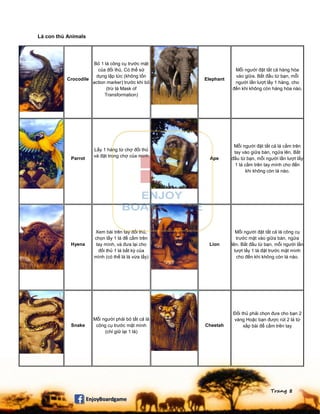 Trang 8
Lá con thú Animals
Crocodile
Bỏ 1 lá công cụ trước mặt
của đối thủ. Có thể sử
dụng lập tức (không tốn
action marker) trước khi bỏ
(trừ lá Mask of
Transformation)
Elephant
Mỗi người đặt tất cả hàng hóa
vào giữa. Bắt đầu từ bạn, mỗi
người lần lượt lấy 1 hàng, cho
đến khi không còn hàng hóa nào.
Parrot
Lấy 1 hàng từ chợ đối thủ
và đặt trong chợ của mình
Ape
Mỗi người đặt tất cả lá cầm trên
tay vào giữa bàn, ngửa lên. Bắt
đầu từ bạn, mỗi người lần lượt lấy
1 lá cầm trên tay mình cho đến
khi không còn lá nào.
Hyena
Xem bài trên tay đối thủ,
chọn lấy 1 lá để cầm trên
tay mình, và đưa lại cho
đối thủ 1 lá bất kỳ của
mình (có thể là lá vừa lấy)
Lion
Mỗi người đặt tất cả lá công cụ
trước mặt vào giữa bàn, ngửa
lên. Bắt đầu từ bạn, mỗi người lần
lượt lấy 1 lá đặt trước mặt mình
cho đến khi không còn lá nào.
Snake
Mỗi người phải bỏ tất cả lá
công cụ trước mặt mình
(chỉ giữ lại 1 lá)
Cheetah
Đối thủ phải chọn đưa cho bạn 2
vàng Hoặc bạn được rút 2 lá từ
xấp bài để cầm trên tay
 