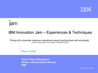IBM Innovation Jam – Experiences & Techniques
“Pulling off a corporate makeover sometimes means touching base with everybody.”
                     -Investor Business Daily, January 2006, on IBM’s Jam events




            March 2008

            Søren Duus Østergaard
            Senior e-Government Advisor
            IBM
                                                                                   © 2006 IBM Corporation
 