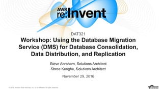 © 2016, Amazon Web Services, Inc. or its Affiliates. All rights reserved.
Steve Abraham, Solutions Architect
Shree Kenghe, Solutions Architect
November 29, 2016
Workshop: Using the Database Migration
Service (DMS) for Database Consolidation,
Data Distribution, and Replication
DAT321
 