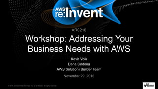 © 2016, Amazon Web Services, Inc. or its Affiliates. All rights reserved.
Kevin Volk
Dana Sindona
AWS Solutions Builder Team
November 29, 2016
Workshop: Addressing Your
Business Needs with AWS
ARC210
 