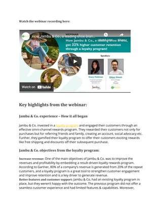 Watch the webinar recording here:
Key highlights from the webinar:
Jambu & Co. experience – How it all began
Jambu & Co. invested in a loyalty program and engaged their customers through an
effective omni-channel rewards program. They rewarded their customers not only for
purchases but for referring friends and family, creating an account, social advocacy etc.
Further, they gamified their loyalty program to offer their customers exciting rewards
like free shipping and discounts off their subsequent purchase.
Jambu & Co. objectives from the loyalty program:
Increase revenue: One of the main objectives of Jambu & Co. was to improve the
revenues and profitability by embedding a result-driven loyalty rewards program.
According to Gartner, 80% of a company’s revenue is generated from 20% of the repeat
customers, and a loyalty program is a great tool to strengthen customer engagement
and improve retention and is a key driver to generate revenue.
Better features and customer support: Jambu & Co. had an existing loyalty program in
place, but they weren’t happy with the outcome. The previous program did not offer a
seamless customer experience and had limited features & capabilities. Moreover,
 