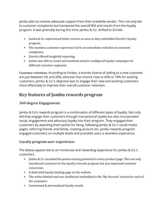 Jambu did not receive adequate support from their erstwhile vendor. This not only led
to customer complaints but hampered the overall ROI and results from the loyalty
program. It was precisely during this time, Jambu & Co. shifted to Zinrelo.
▪ Jambu & Co. experienced better service as soon as they embedded Zinrelo’s loyalty
program.
▪ The seamless customer experience led to an immediate reduction in customer
complaints.
▪ Zinrelo offered insightful reporting.
▪ Jambu was able to create personalized and pre-configured loyalty campaigns for
different customer segments.
Customer retention: According to Forbes, a brands chance of selling to a new customer
are just between 5% and 20%, whereas that chance rises to 60% or 70% for existing
customers. Jambu & Co.’s objective was to engage their new and existing customers
more effectively to improve their overall customer retention.
Key features of Jambu rewards program
360-degree Engagement:
Jambu & Co’s rewards program is a combination of different types of loyalty. Not only
did they engage their customers through transactional loyalty but also incorporated
social, engagement and advocacy loyalty into their program. They engaged their
customers by awarding them points for liking, following Jambu & Co.’s social media
pages, referring friends and family, creating account etc. Jambu rewards program
engaged customers on multiple levels and provided users a seamless experience.
Loyalty program user experience:
The below aspects led to an immersive and rewarding experience for Jambu & Co.’s
customers.
▪ Jambu & Co. included the points earning potential in every product page. This not only
introduced customers to the loyalty rewards program but also improved customer
conversion.
▪ A dedicated loyalty landing page on the website
▪ The white-labeled end user dashboard embedded in the ‘My Account’ section for each of
the customers
▪ Customized & personalized loyalty emails
 