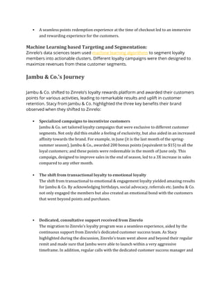 ▪ A seamless points redemption experience at the time of checkout led to an immersive
and rewarding experience for the customers.
Machine Learning based Targeting and Segmentation:
Zinrelo’s data sciences team used machine learning algorithms to segment loyalty
members into actionable clusters. Different loyalty campaigns were then designed to
maximize revenues from these customer segments.
Jambu & Co.’s Journey
Jambu & Co. shifted to Zinrelo’s loyalty rewards platform and awarded their customers
points for various activities, leading to remarkable results and uplift in customer
retention. Stacy from Jambu & Co. highlighted the three key benefits their brand
observed when they shifted to Zinrelo:
▪ Specialized campaigns to incentivize customers
Jambu & Co. set tailored loyalty campaigns that were exclusive to different customer
segments. Not only did this enable a feeling of exclusivity, but also aided in an increased
affinity towards the brand. For example, in June (it is the last month of the spring-
summer season), Jambu & Co., awarded 200 bonus points (equivalent to $15) to all the
loyal customers; and these points were redeemable in the month of June only. This
campaign, designed to improve sales in the end of season, led to a 3X increase in sales
compared to any other month.
▪ The shift from transactional loyalty to emotional loyalty
The shift from transactional to emotional & engagement loyalty yielded amazing results
for Jambu & Co. By acknowledging birthdays, social advocacy, referrals etc. Jambu & Co.
not only engaged the members but also created an emotional bond with the customers
that went beyond points and purchases.
▪ Dedicated, consultative support received from Zinrelo
The migration to Zinrelo’s loyalty program was a seamless experience, aided by the
continuous support from Zinrelo’s dedicated customer success team. As Stacy
highlighted during the discussion, Zinrelo’s team went above and beyond their regular
remit and made sure that Jambu were able to launch within a very aggressive
timeframe. In addition, regular calls with the dedicated customer success manager and
 