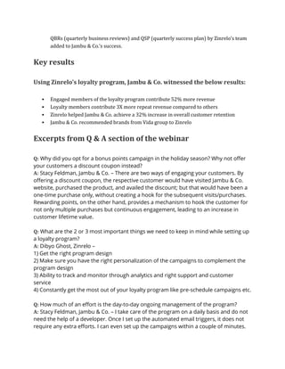 QBRs (quarterly business reviews) and QSP (quarterly success plan) by Zinrelo’s team
added to Jambu & Co.’s success.
Key results
Using Zinrelo’s loyalty program, Jambu & Co. witnessed the below results:
▪ Engaged members of the loyalty program contribute 52% more revenue
▪ Loyalty members contribute 3X more repeat revenue compared to others
▪ Zinrelo helped Jambu & Co. achieve a 32% increase in overall customer retention
▪ Jambu & Co. recommended brands from Vida group to Zinrelo
Excerpts from Q & A section of the webinar
Q: Why did you opt for a bonus points campaign in the holiday season? Why not offer
your customers a discount coupon instead?
A: Stacy Feldman, Jambu & Co. – There are two ways of engaging your customers. By
offering a discount coupon, the respective customer would have visited Jambu & Co.
website, purchased the product, and availed the discount; but that would have been a
one-time purchase only, without creating a hook for the subsequent visits/purchases.
Rewarding points, on the other hand, provides a mechanism to hook the customer for
not only multiple purchases but continuous engagement, leading to an increase in
customer lifetime value.
Q: What are the 2 or 3 most important things we need to keep in mind while setting up
a loyalty program?
A: Dibyo Ghost, Zinrelo –
1) Get the right program design
2) Make sure you have the right personalization of the campaigns to complement the
program design
3) Ability to track and monitor through analytics and right support and customer
service
4) Constantly get the most out of your loyalty program like pre-schedule campaigns etc.
Q: How much of an effort is the day-to-day ongoing management of the program?
A: Stacy Feldman, Jambu & Co. – I take care of the program on a daily basis and do not
need the help of a developer. Once I set up the automated email triggers, it does not
require any extra efforts. I can even set up the campaigns within a couple of minutes.
 