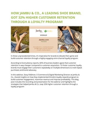 HOW JAMBU & CO., A LEADING SHOE BRAND,
GOT 32% HIGHER CUSTOMER RETENTION
THROUGH A LOYALTY PROGRAM!
In these unprecedented times, it’s imperative for brands to elevate their game and
build customer retention through a highly engaging omni-channel loyalty program.
According to Econsultancy reports, 82% of business leaders agree that customer
retention is way cheaper compared to customer acquisition. To foster customer loyalty,
brands must engage their customers repeatedly on multiple dimensions to instil repeat
purchases and brand advocacy.
In this webinar, Stacy Feldman, E-Commerce & Digital Marketing Director at Jambu &
Co., shared insights on how they implemented Zinrelo’s loyalty rewards program to
build customer engagement, maximize revenue and improve profitability. This blog
post includes the recording and presentation for the webinar and highlights the
strategies that helped Jambu & Co. reap 32% higher customer retention through a
loyalty program!
 