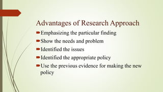 Advantages of Research Approach
Emphasizing the particular finding
Show the needs and problem
Identified the issues
Identified the appropriate policy
Use the previous evidence for making the new
policy
 