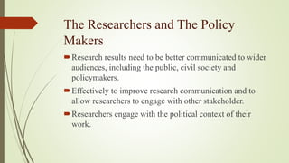 The Researchers and The Policy
Makers
Research results need to be better communicated to wider
audiences, including the public, civil society and
policymakers.
Effectively to improve research communication and to
allow researchers to engage with other stakeholder.
Researchers engage with the political context of their
work.
 