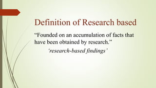 Definition of Research based
“Founded on an accumulation of facts that
have been obtained by research.”
‘research-based findings’
 