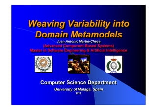 Weaving Variability into
Weaving Variability into
 Domain Metamodels
 Domain Metamodels
               Juan Antonio Martin-Checa
                Juan Antonio Martin-Checa
       (Advanced Component-Based Systems)
        (Advanced Component-Based Systems)
Master in Software Engineering & Artificial Intelligence
Master in Software Engineering & Artificial Intelligence




     Computer Science Department
             University of Malaga, Spain
                          2011
                          2011
 