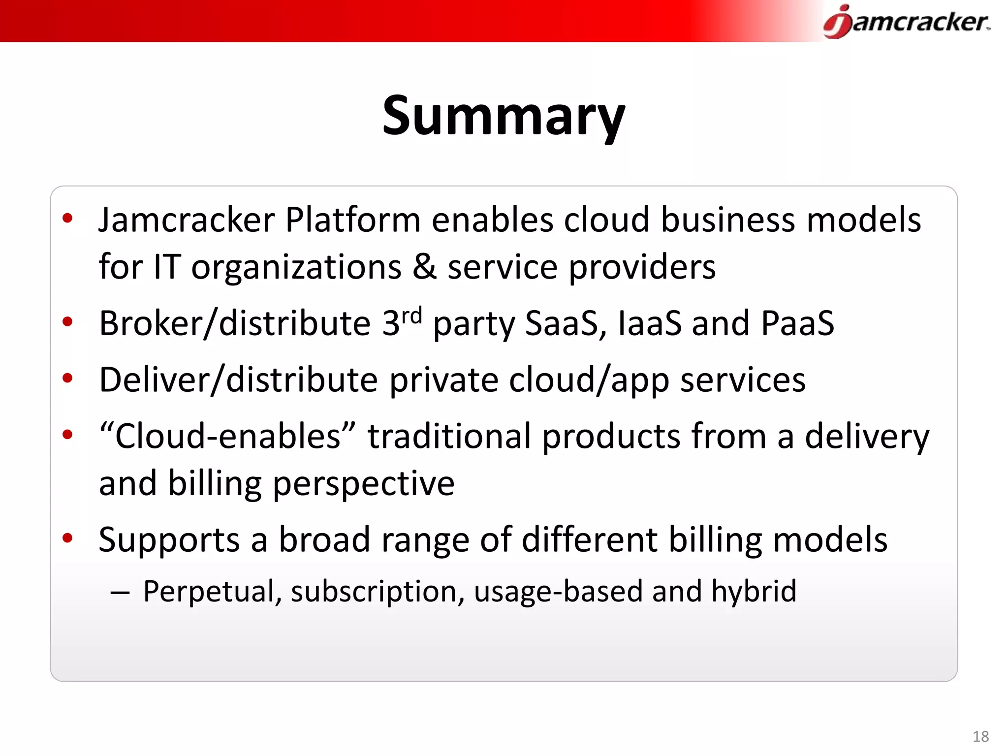 Summary
• Jamcracker Platform enables cloud business models
for IT organizations & service providers
• Broker/distribute 3rd party SaaS, IaaS and PaaS
• Deliver/distribute private cloud/app services
• “Cloud-enables” traditional products from a delivery
and billing perspective
• Supports a broad range of different billing models
– Perpetual, subscription, usage-based and hybrid
18
 