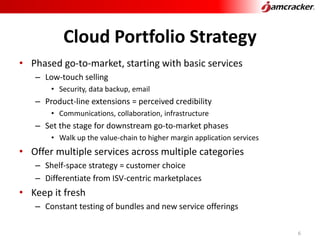 Cloud Portfolio Strategy
• Phased go-to-market, starting with basic services
– Low-touch selling
• Security, data backup, email
– Product-line extensions = perceived credibility
• Communications, collaboration, infrastructure
– Set the stage for downstream go-to-market phases
• Walk up the value-chain to higher margin application services
• Offer multiple services across multiple categories
– Shelf-space strategy = customer choice
– Differentiate from ISV-centric marketplaces
• Keep it fresh
– Constant testing of bundles and new service offerings
6
 