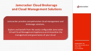 Jamcracker, Inc.
4677 Old Ironsides Drive
Santa Clara
CA, USA 95054
Jamcracker Cloud Brokerage
and Cloud Management Solutions
1
Jamcracker provides comprehensive cloud management and
brokerage solutions.
Explore and benefit from the easily configurable Jamcracker
Virtual Cloud Management Appliances and streamline the
management and governance of your cloud
Jamcracker provides comprehensive cloud management and
brokerage solutions.
Explore and benefit from the easily configurable Jamcracker
Virtual Cloud Management Appliances and streamline the
management and governance of your cloud
 